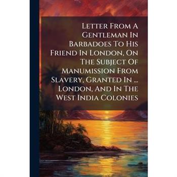 Letter From A Gentleman In Barbadoes To His Friend In London, On The Subject Of Manumission From Slavery, Granted In ... London, And In The West India Colonies