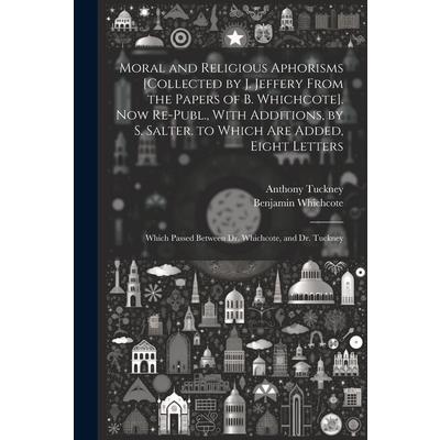 Moral and Religious Aphorisms [Collected by J. Jeffery From the Papers of B. Whichcote]. Now Re-Publ., With Additions, by S. Salter. to Which Are Added, Eight Letters