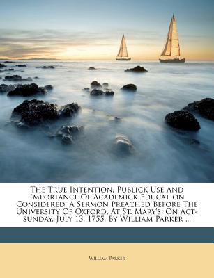 The True Intention, Publick Use and Importance of Academick Education Considered. a Sermon Preached Before the University of Oxford, at St. Mary’s, on Act-Sunday, July 13. 1755. by William Parker ...
