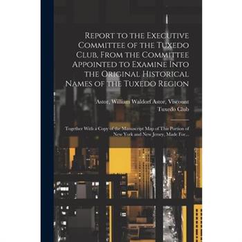 Report to the Executive Committee of the Tuxedo Club, From the Committee Appointed to Examine Into the Original Historical Names of the Tuxedo Region; Together With a Copy of the Manuscript Map of Thi