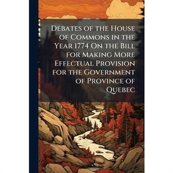 Debates of the House of Commons in the Year 1774 On the Bill for Making More Effectual Provision for the Government of Province of Quebec