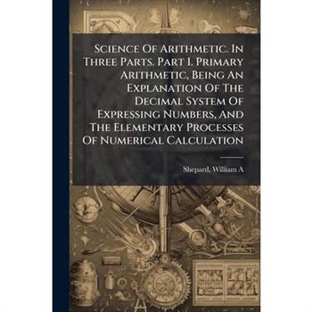 Science Of Arithmetic. In Three Parts. Part I. Primary Arithmetic, Being An Explanation Of The Decimal System Of Expressing Numbers, And The Elementary Processes Of Numerical Calculation