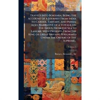 Travels Into Bokhara; Being the Account of a Journey From India to Cabool, Tartary, and Persia; Also, Narrative of a Voyage on the Indus, From the Sea to Lahore, With Presents From the King of Great B