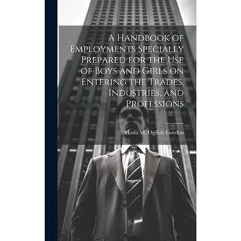A Handbook of Employments Specially Prepared for the Use of Boys and Girls on Entering the Trades, Industries, and Professions