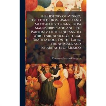The History of Mexico, Collected From Spanish and Mexican Historians, From Manuscripts and Ancient Paintings of the Indians, to Which Are Added, Critical Dissertations On the Land, the Animals, and In