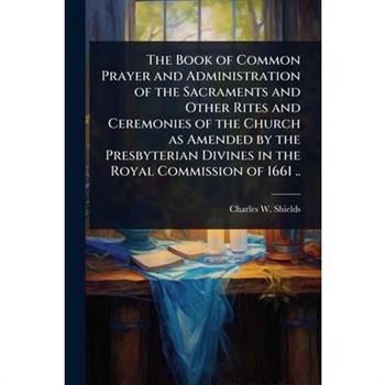 The Book of Common Prayer and Administration of the Sacraments and Other Rites and Ceremonies of the Church as Amended by the Presbyterian Divines in the Royal Commission of 1661 ..