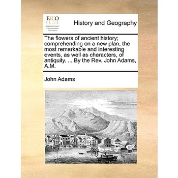 The Flowers of Ancient History; Comprehending on a New Plan, the Most Remarkable and Interesting Events, as Well as Characters, of Antiquity. ... by the REV. John Adams, A.M.