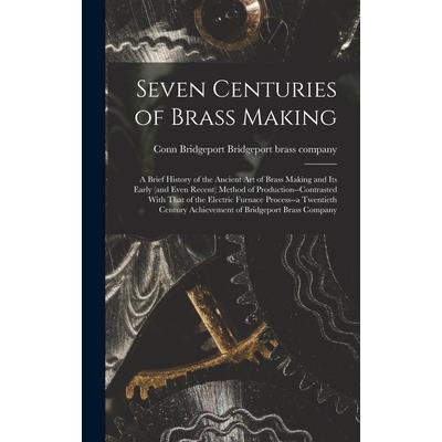 Seven Centuries of Brass Making; a Brief History of the Ancient art of Brass Making and its Early (and Even Recent) Method of Production--contrasted With That of the Electric Furnace Process--a Twenti