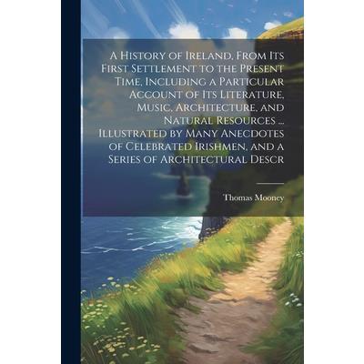 A History of Ireland, From its First Settlement to the Present Time, Including a Particular Account of its Literature, Music, Architecture, and Natural Resources ... Illustrated by Many Anecdotes of C