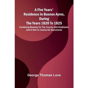 A Five Years' Residence in Buenos Ayres, During the years 1820 to 1825; Containing Remarks on the Country and Inhabitants; and a Visit to Colonia Del Sacramento