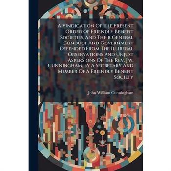 A Vindication Of The Present Order Of Friendly Benefit Societies, And Their General Conduct And Government Defended From The Illiberal Observations And Unjust Aspersions Of The Rev. J.w. Cunningham, B