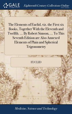 The Elements of Euclid, Viz. the First Six Books, Together with the Eleventh and Twelfth. ... by Robert Simson, ... to This Seventh Edition Are Also Annexed Elements of Plain and Spherical Trigonometr