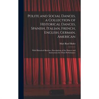 Polite and Social Dances, a Collection of Historical Dances, Spanish, Italian, French, English, German, American; With Historical Sketches, Descriptions of the Dances and Instructions for Their Perfor