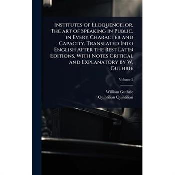 Institutes of Eloquence; or, The art of Speaking in Public, in Every Character and Capacity. Translated Into English After the Best Latin Editions, With Notes Critical and Explanatory by W. Guthrie