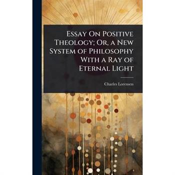 Essay On Positive Theology; Or, a New System of Philosophy With a Ray of Eternal Light