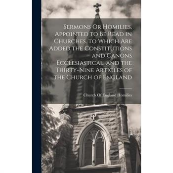 Sermons Or Homilies, Appointed to Be Read in Churches. to Which Are Added the Constitutions and Canons Ecclesiastical, and the Thirty-Nine Articles of the Church of England