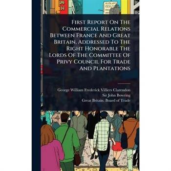 First Report On The Commercial Relations Between France And Great Britain, Addressed To The Right Honorable The Lords Of The Committee Of Privy Council For Trade And Plantations