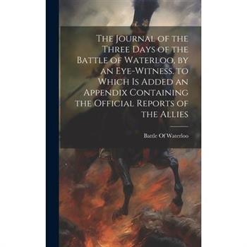 The Journal of the Three Days of the Battle of Waterloo, by an Eye-Witness. to Which Is Added an Appendix Containing the Official Reports of the Allies