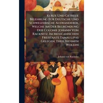 Kurze Und Getreue Belehrung F?1/4r Deutsche Und Schweizerische Auswanderer, Welche An Der Begr?1/4ndung Der Colonie Johann Von Racknitz, Im Mexicanischen Freistaate Tamaulipas Gelegen, Theil Nehmen Wo