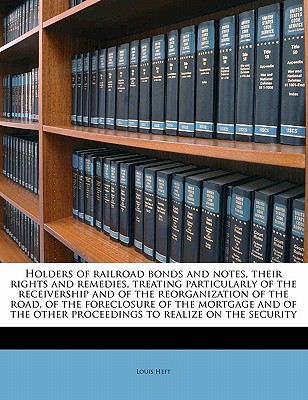 Holders of Railroad Bonds and Notes, Their Rights and Remedies, Treating Particularly of the Receivership and of the Reorganization of the Road, of the Foreclosure of the Mortgage and of the Other Pro