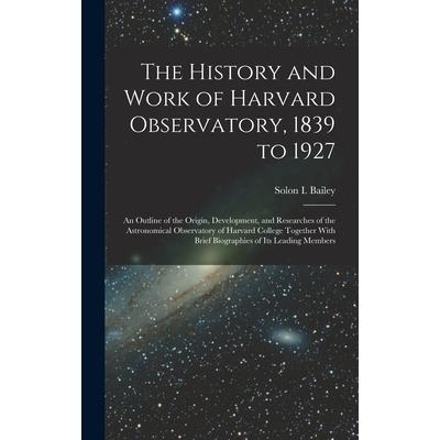 The History and Work of Harvard Observatory, 1839 to 1927; an Outline of the Origin, Development, and Researches of the Astronomical Observatory of Harvard College Together With Brief Biographies of i