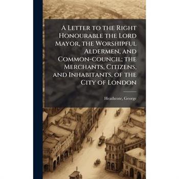 A Letter to the Right Honourable the Lord Mayor, the Worshipful Aldermen, and Common-council; the Merchants, Citizens, and Inhabitants, of the City of London