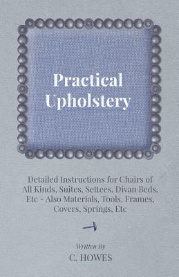 Practical Upholstery - Detailed Instructions for Chairs of All Kinds, Suites, Settees, Divan Beds, Etc - Also Materials, Tools, Frames, Covers, Spring