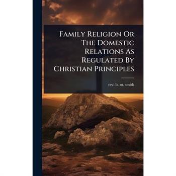Family Religion Or The Domestic Relations As Regulated By Christian Principles