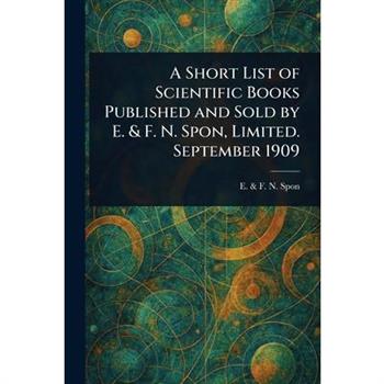 A Short List of Scientific Books Published and Sold by E. & F. N. Spon, Limited. September 1909