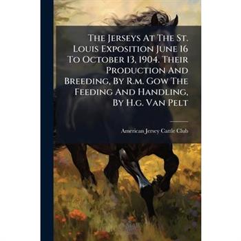 The Jerseys At The St. Louis Exposition June 16 To October 13, 1904. Their Production And Breeding, By R.m. Gow The Feeding And Handling, By H.g. Van Pelt