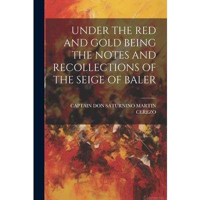Under the Red and Gold Being the Notes and Recollections of the Seige of Baler Under the Red and Gold Being the Notes and Recollections of the Seige of Baler