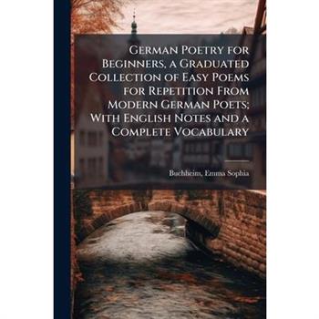 German Poetry for Beginners, a Graduated Collection of Easy Poems for Repetition From Modern German Poets; With English Notes and a Complete Vocabulary