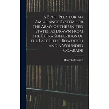 A Brief Plea for an Ambulance System for the Army of the United States, as Drawn From the Extra Sufferings of the Late Lieut. Bowditch and a Wounded Comrade