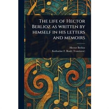 The Life of Hector Berlioz as Written by Himself in His Letters and Memoirs
