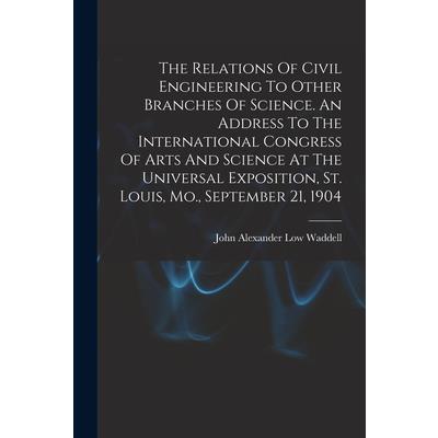 The Relations Of Civil Engineering To Other Branches Of Science. An Address To The International Congress Of Arts And Science At The Universal Exposition, St. Louis, Mo., September 21, 1904