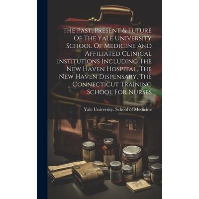 The Past, Present & Future Of The Yale University School Of Medicine And Affiliated Clinical Institutions Including The New Haven Hospital, The New Haven Dispensary, The Connecticut Training School Fo
