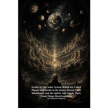 Earths In Our Solar System Which are Called Planets and Earths in the Starry Heaven Their Inhabitants, and the Spirits And Angels There From Things Heard and Seen
