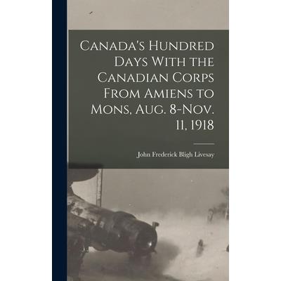 Canada's Hundred Days With the Canadian Corps From Amiens to Mons, Aug. 8-Nov. 11, 1918