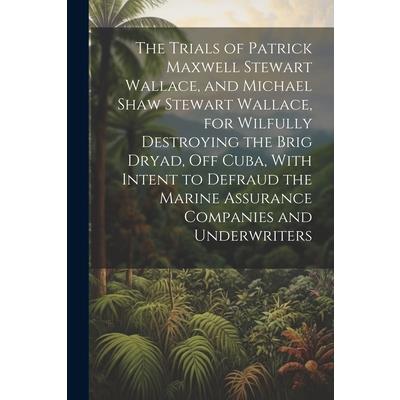 The Trials of Patrick Maxwell Stewart Wallace, and Michael Shaw Stewart Wallace, for Wilfully Destroying the Brig Dryad, Off Cuba, With Intent to Defraud the Marine Assurance Companies and Underwriter
