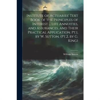 Institute of Actuaries' Text Book of the Principles of Interest ... Life Annuities, and Assurances, and Their Practical Application. Pt.1, by W. Sutton. (Pt.2, by G. King) Institute of Actuaries' Text Book of the Principles of Interest ... Life Annuities, and Assurances, and Their Practical Application. Pt.1, by W. Sutton. (Pt.2, by G. King)
