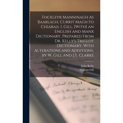 Fockleyr Manninagh As Baarlagh, Currit Magh Fo Chiarail I. Gill. [With] an English and Manx Dictionary, Prepared From Dr. Kelly's Triglot Dictionary, With Alterations and Additions, by W. Gill and J.T