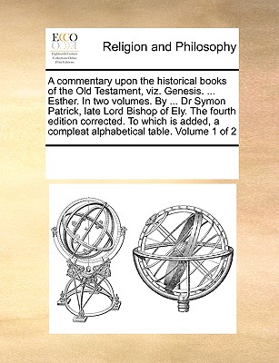 A commentary upon the historical books of the Old Testament, viz. Genesis. ... Esther. In two volumes. By ... Dr Symon Patrick, late Lord Bishop of Ely. The fourth edition corrected. To which is added