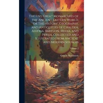 The Five Great Monarchies of the Ancient Eastern World, or The History, Geography, and Antiquities of Chaldea, Assyria, Babylon, Media, and Persia, Collected and Illustrated From Ancient and Modern So