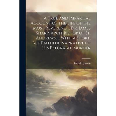 A True and Impartial Account of the Life of the Most Reverend ... Dr. James Sharp, Arch-Bishop of St. Andrews, ... With a Short, But Faithful Narrative of His Execrable Murder