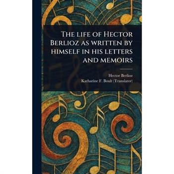 The Life of Hector Berlioz as Written by Himself in His Letters and Memoirs