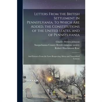 Letters From the British Settlement in Pennsylvania. To Which are Added, the Constitutions of the United States, and of Pennsylvania; and Extracts From the Laws Respecting Aliens and Naturalized Citiz