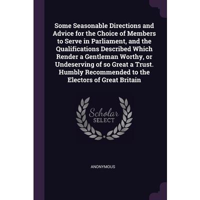 Some Seasonable Directions and Advice for the Choice of Members to Serve in Parliament, and the Qualifications Described Which Render a Gentleman Worthy, or Undeserving of so Great a Trust. Humbly Rec