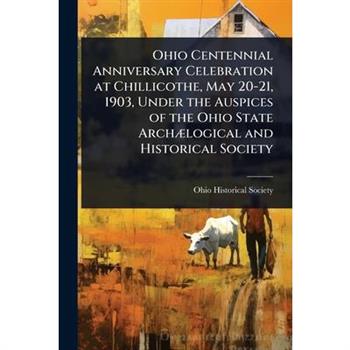 Ohio Centennial Anniversary Celebration at Chillicothe, May 20-21, 1903, Under the Auspices of the Ohio State Arch?]logical and Historical Society