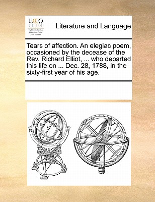 Tears of Affection. an Elegiac Poem, Occasioned by the Decease of the REV. Richard Elliot, ... Who Departed This Life on ... Dec. 28, 1788, in the Sixty-First Year of His Age.
