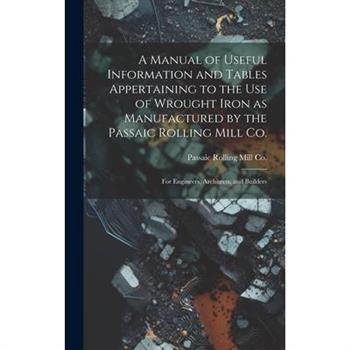 A Manual of Useful Information and Tables Appertaining to the use of Wrought Iron as Manufactured by the Passaic Rolling Mill Co.; for Engineers, Architects, and Builders